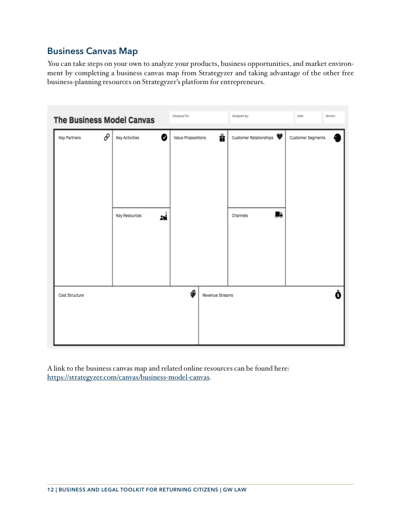 Business Canvas Map You can take steps on your own to analyze your products, business opportunitics, and market environ- ment by completing a business canvas map from Strategyzer and taking advantage of the other frec business-planning resources on Strategyzer’s platform for entrepreneurs. The Business Model Canvas o h - [— I | [ ) ——) Po——— crames » [ e P Alink to the business canvas map and related online resources can be found here: hetps:/fstrategyzer.com/canvas/business-model-canvas. 12 | BUSINESS AND LEGAL TOOLKIT FOR RETURNING CITIZENS | GW LAW